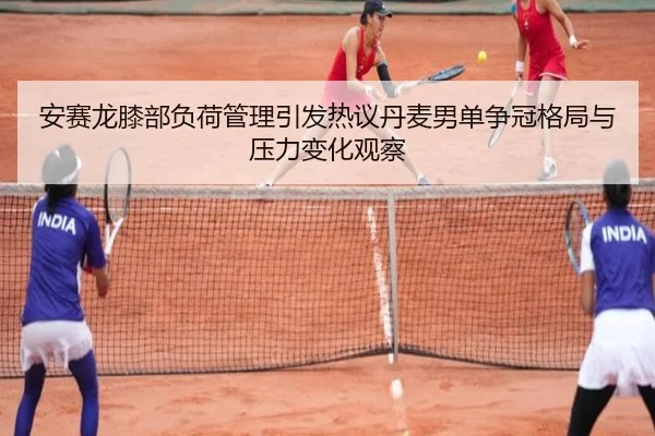 安赛龙膝部负荷管理引发热议丹麦男单争冠格局与压力变化观察
