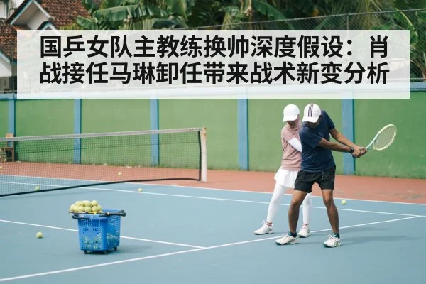 国乒女队主教练换帅深度假设：肖战接任马琳卸任带来战术新变分析