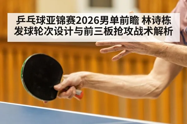 乒乓球亚锦赛2026男单前瞻 林诗栋发球轮次设计与前三板抢攻战术解析