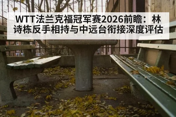 WTT法兰克福冠军赛2026前瞻:林诗栋反手相持与中远台衔接深度评估